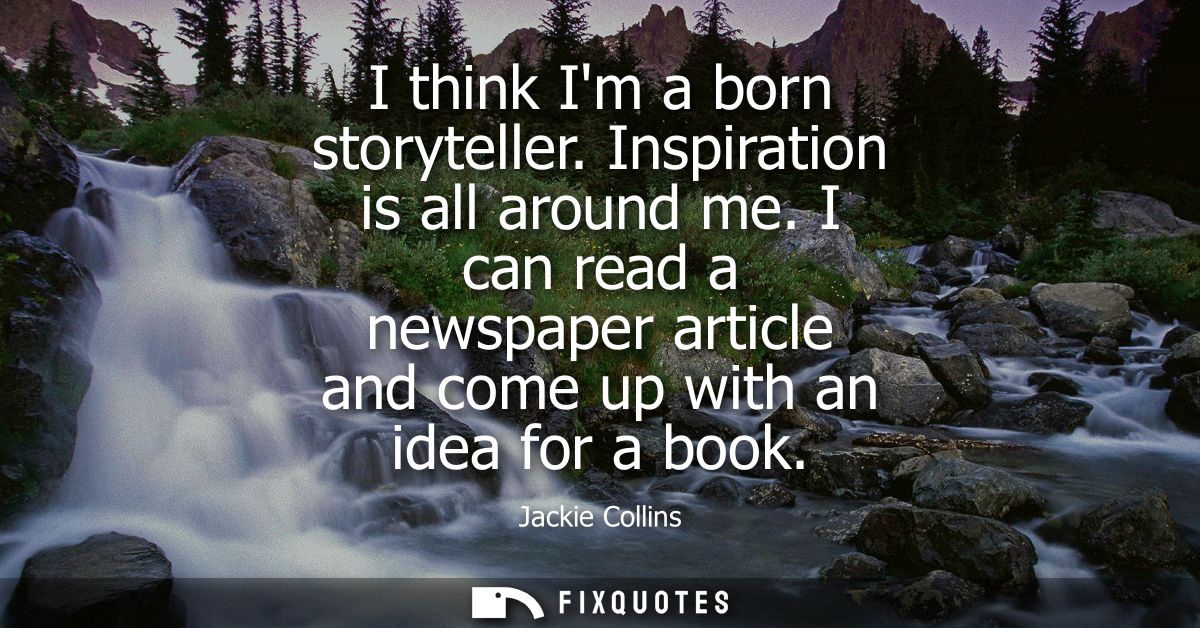 I think Im a born storyteller. Inspiration is all around me. I can read a newspaper article and come up with an idea for