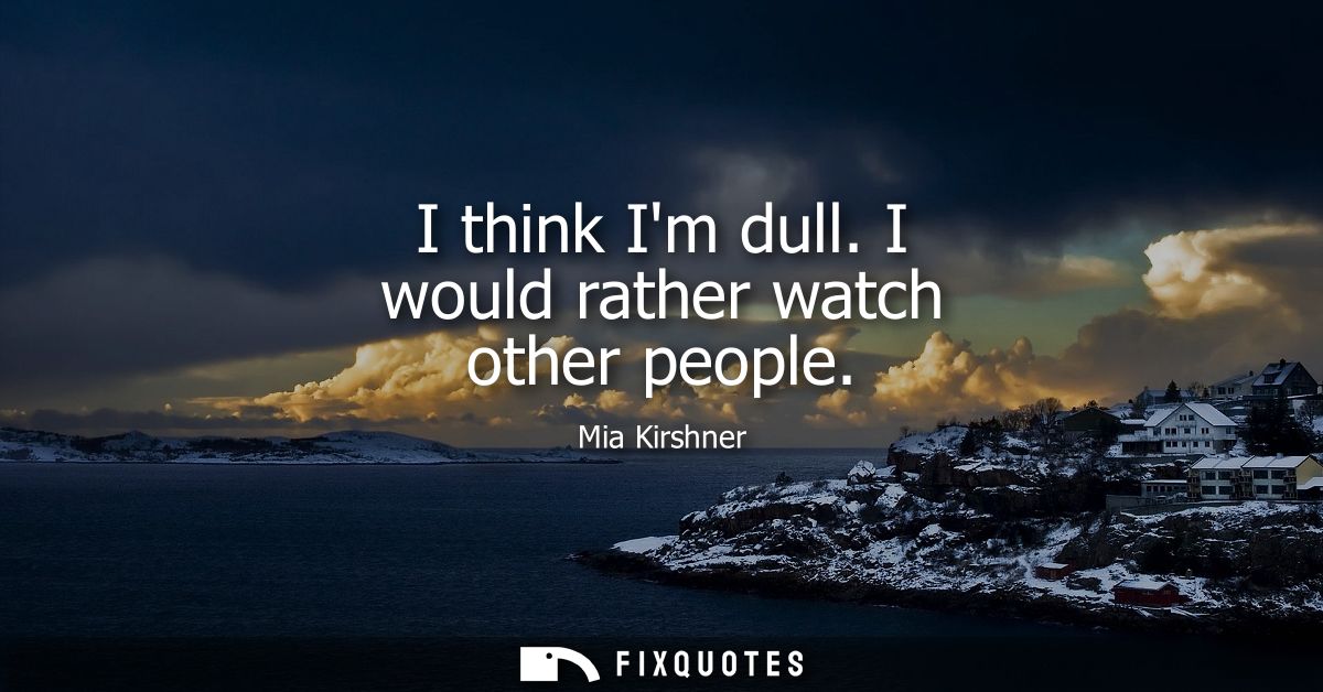 I think Im dull. I would rather watch other people