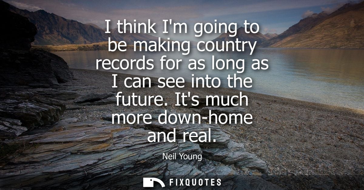 I think Im going to be making country records for as long as I can see into the future. Its much more down-home and real