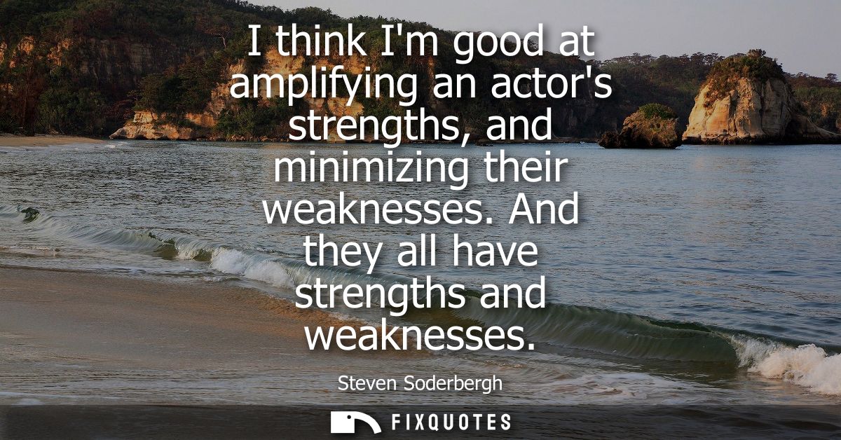 I think Im good at amplifying an actors strengths, and minimizing their weaknesses. And they all have strengths and weak