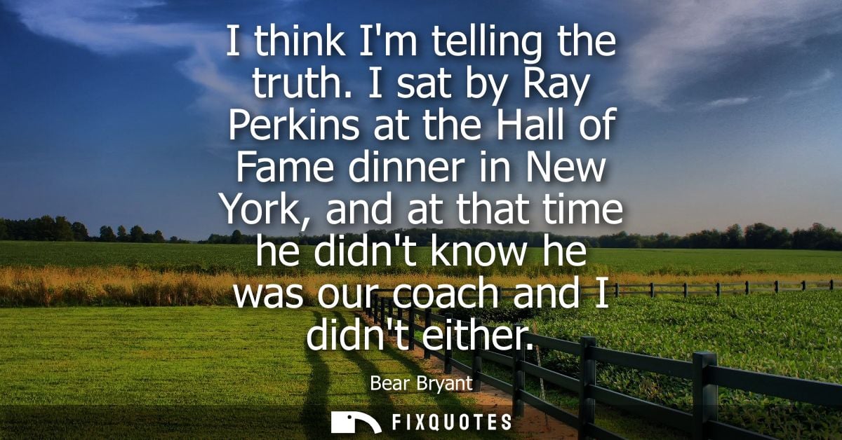 I think Im telling the truth. I sat by Ray Perkins at the Hall of Fame dinner in New York, and at that time he didnt kno