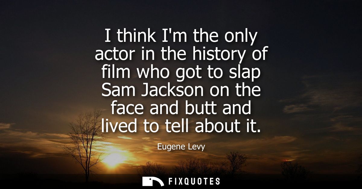 I think Im the only actor in the history of film who got to slap Sam Jackson on the face and butt and lived to tell abou