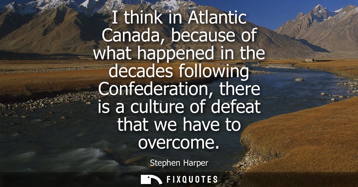 I think in Atlantic Canada, because of what happened in the decades following Confederation, there is a culture of defea