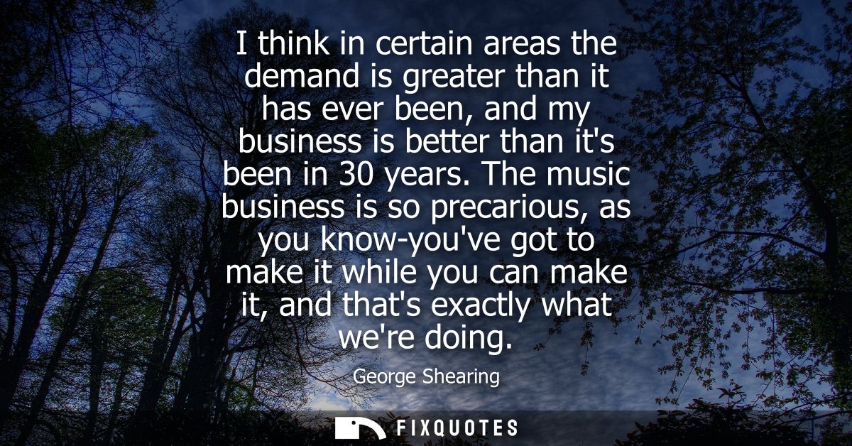 I think in certain areas the demand is greater than it has ever been, and my business is better than its been in 30 year