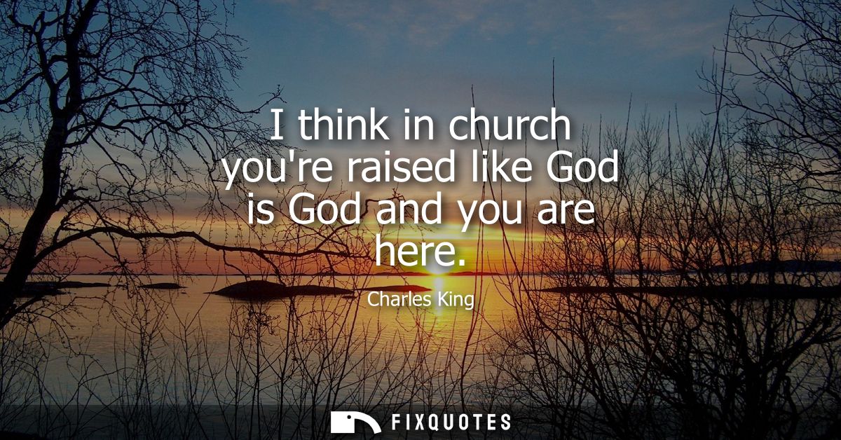 I think in church youre raised like God is God and you are here