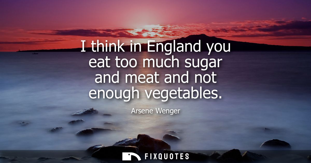 I think in England you eat too much sugar and meat and not enough vegetables