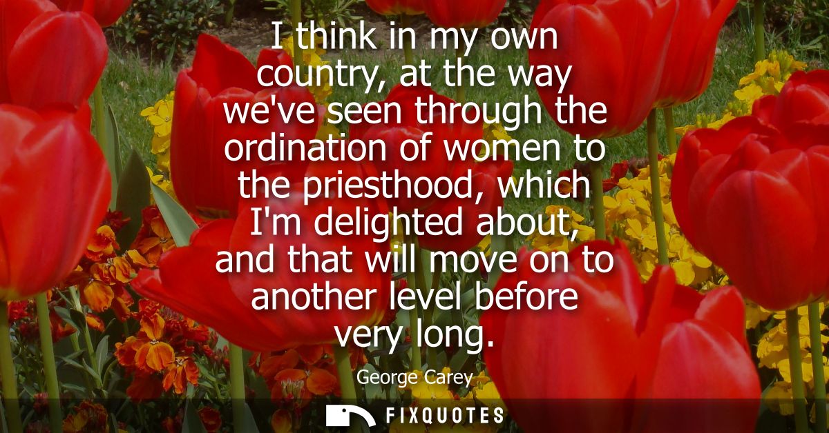 I think in my own country, at the way weve seen through the ordination of women to the priesthood, which Im delighted ab