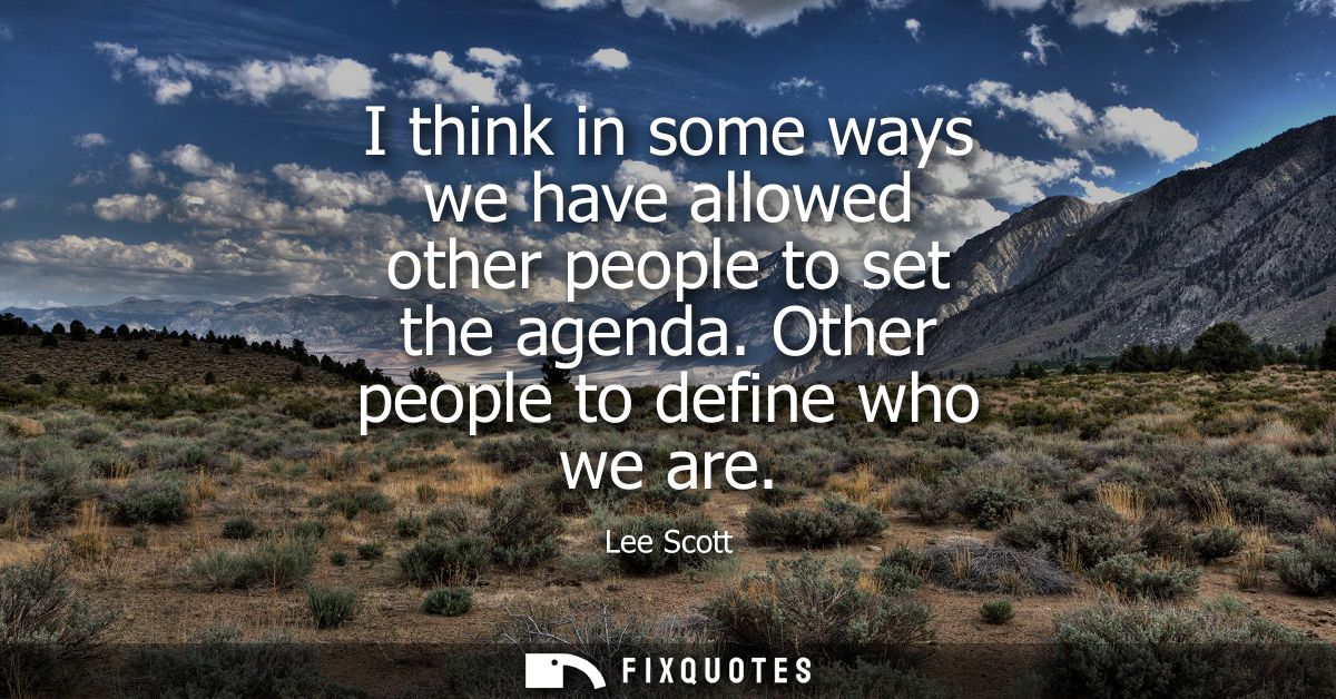 I think in some ways we have allowed other people to set the agenda. Other people to define who we are