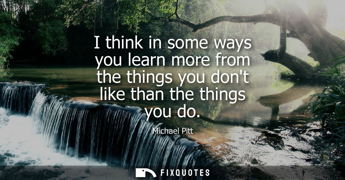 I think in some ways you learn more from the things you dont like than the things you do