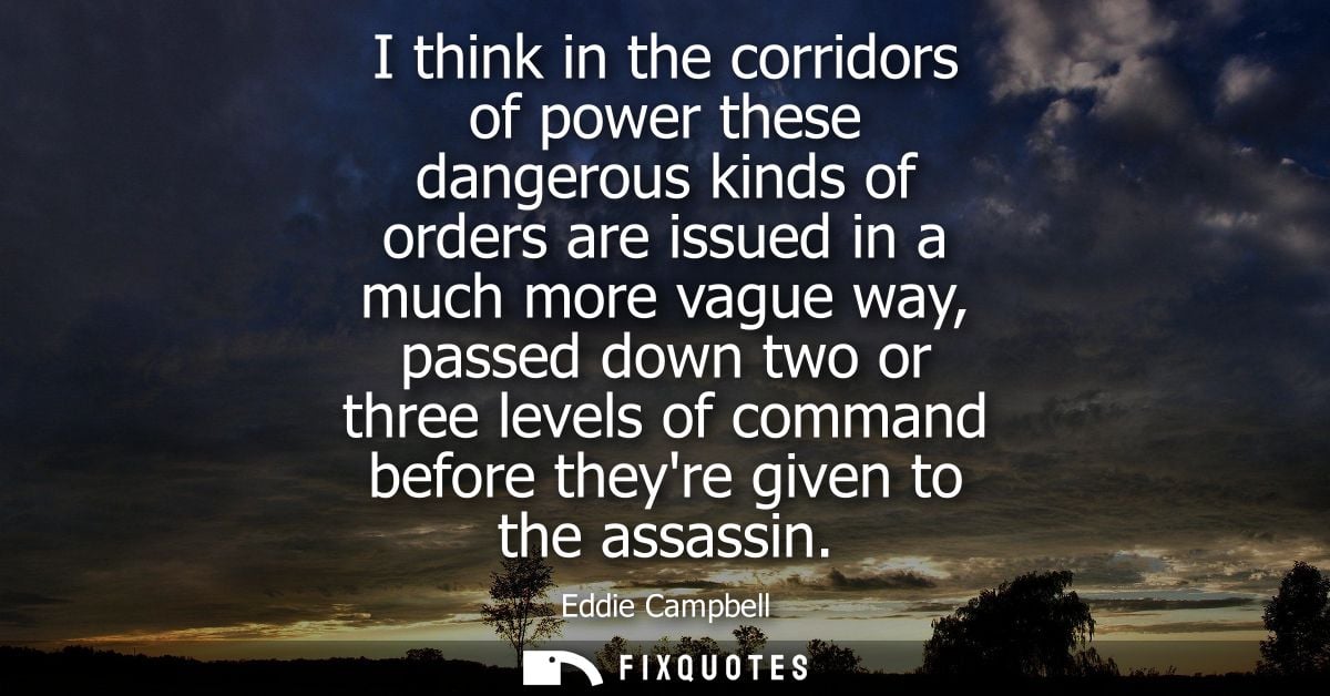 I think in the corridors of power these dangerous kinds of orders are issued in a much more vague way, passed down two o
