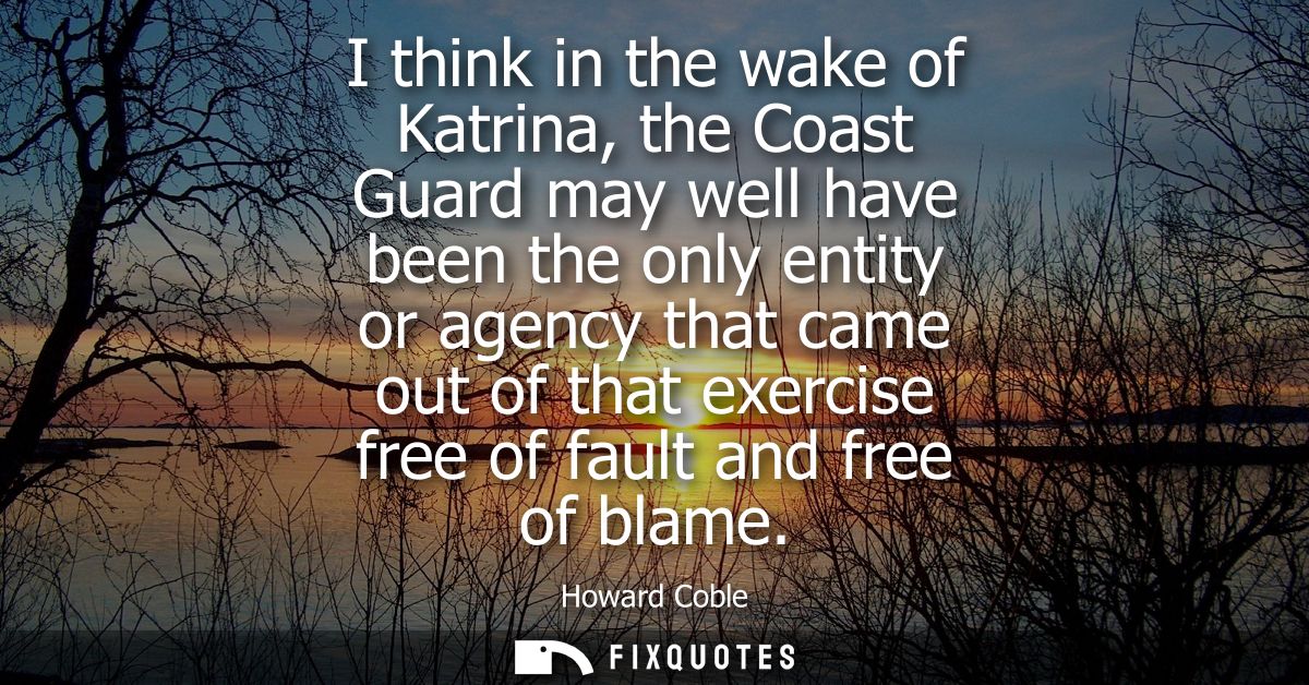 I think in the wake of Katrina, the Coast Guard may well have been the only entity or agency that came out of that exerc