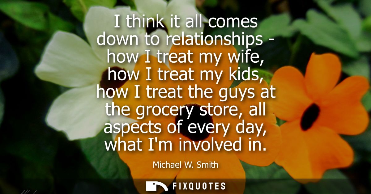 I think it all comes down to relationships - how I treat my wife, how I treat my kids, how I treat the guys at the groce