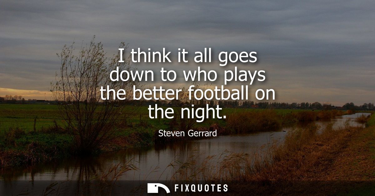 I think it all goes down to who plays the better football on the night