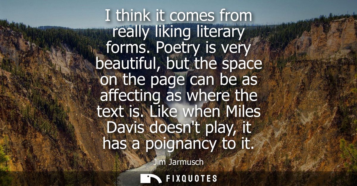 I think it comes from really liking literary forms. Poetry is very beautiful, but the space on the page can be as affect