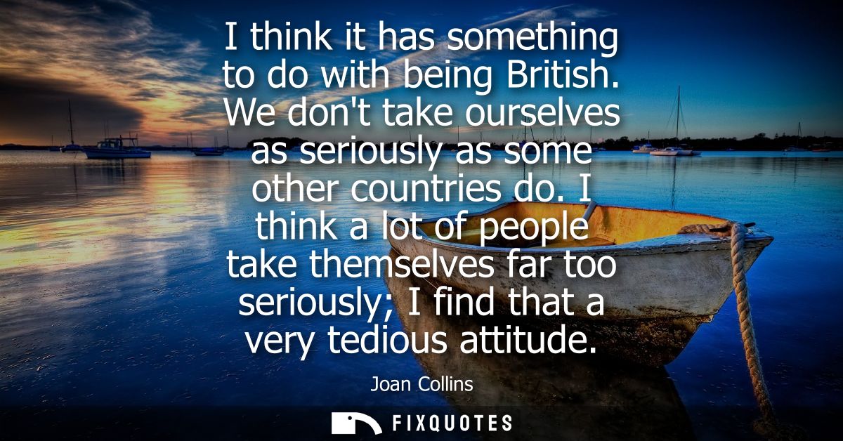 I think it has something to do with being British. We dont take ourselves as seriously as some other countries do.