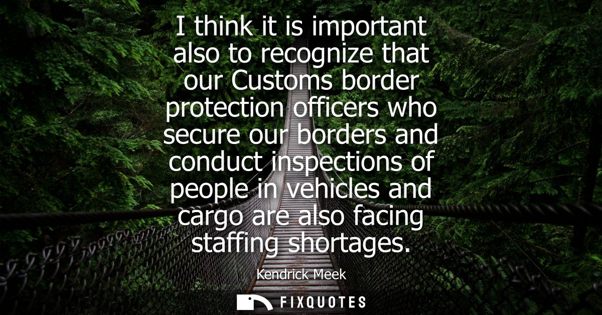 I think it is important also to recognize that our Customs border protection officers who secure our borders and conduct