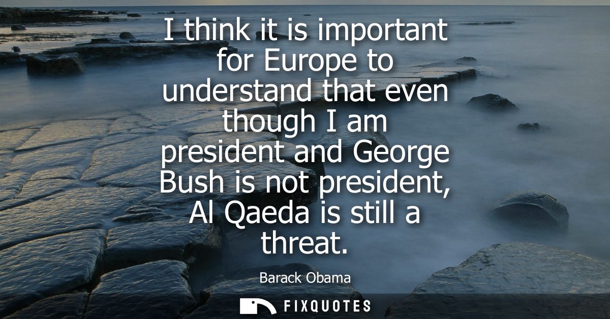 I think it is important for Europe to understand that even though I am president and George Bush is not president, Al Qa