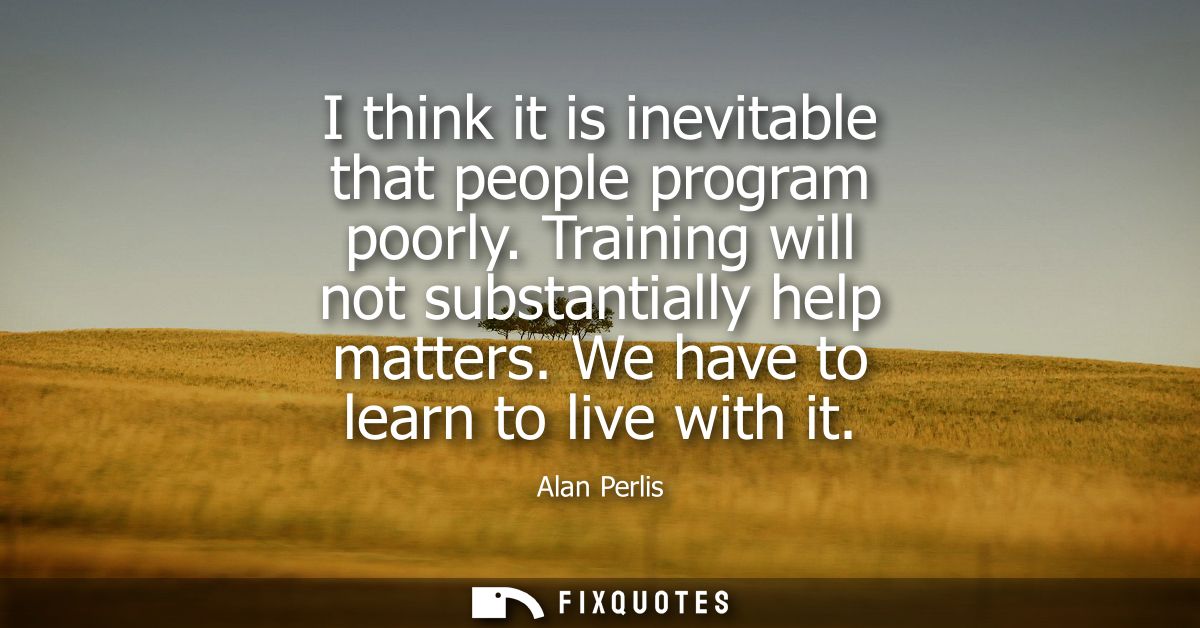 I think it is inevitable that people program poorly. Training will not substantially help matters. We have to learn to l