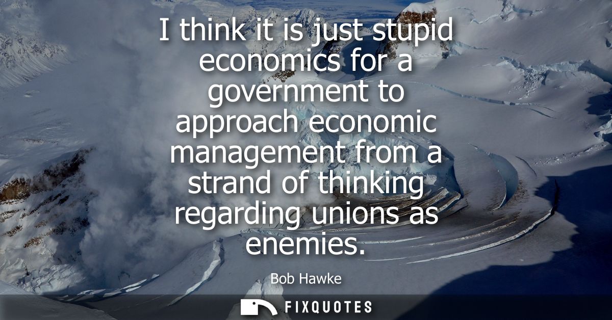 I think it is just stupid economics for a government to approach economic management from a strand of thinking regarding