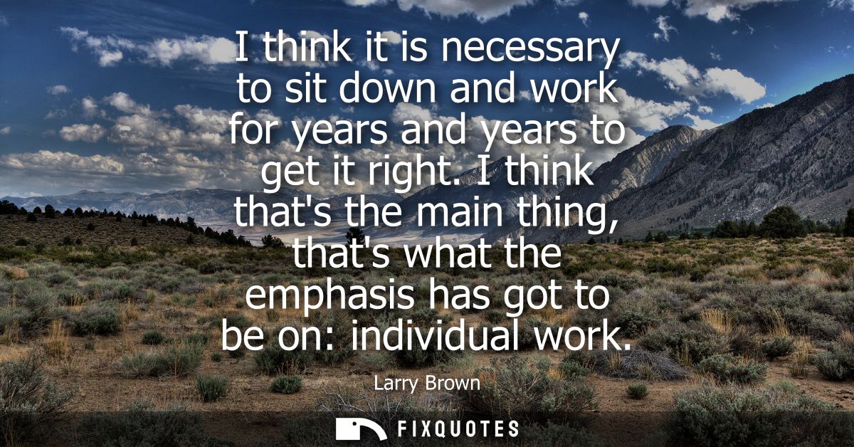 I think it is necessary to sit down and work for years and years to get it right. I think thats the main thing, thats wh