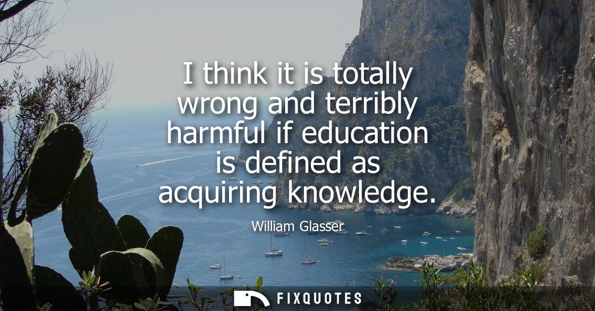 I think it is totally wrong and terribly harmful if education is defined as acquiring knowledge