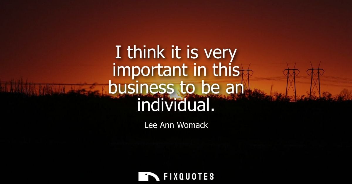 I think it is very important in this business to be an individual