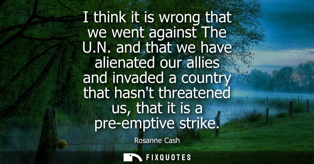 I think it is wrong that we went against The U.N. and that we have alienated our allies and invaded a country that hasnt