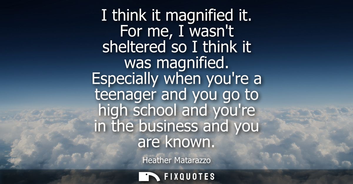 I think it magnified it. For me, I wasnt sheltered so I think it was magnified. Especially when youre a teenager and you