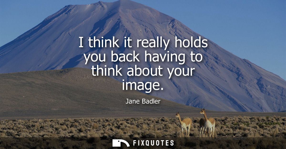 I think it really holds you back having to think about your image