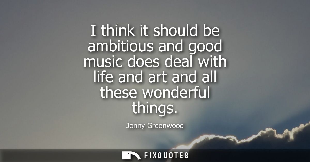 I think it should be ambitious and good music does deal with life and art and all these wonderful things