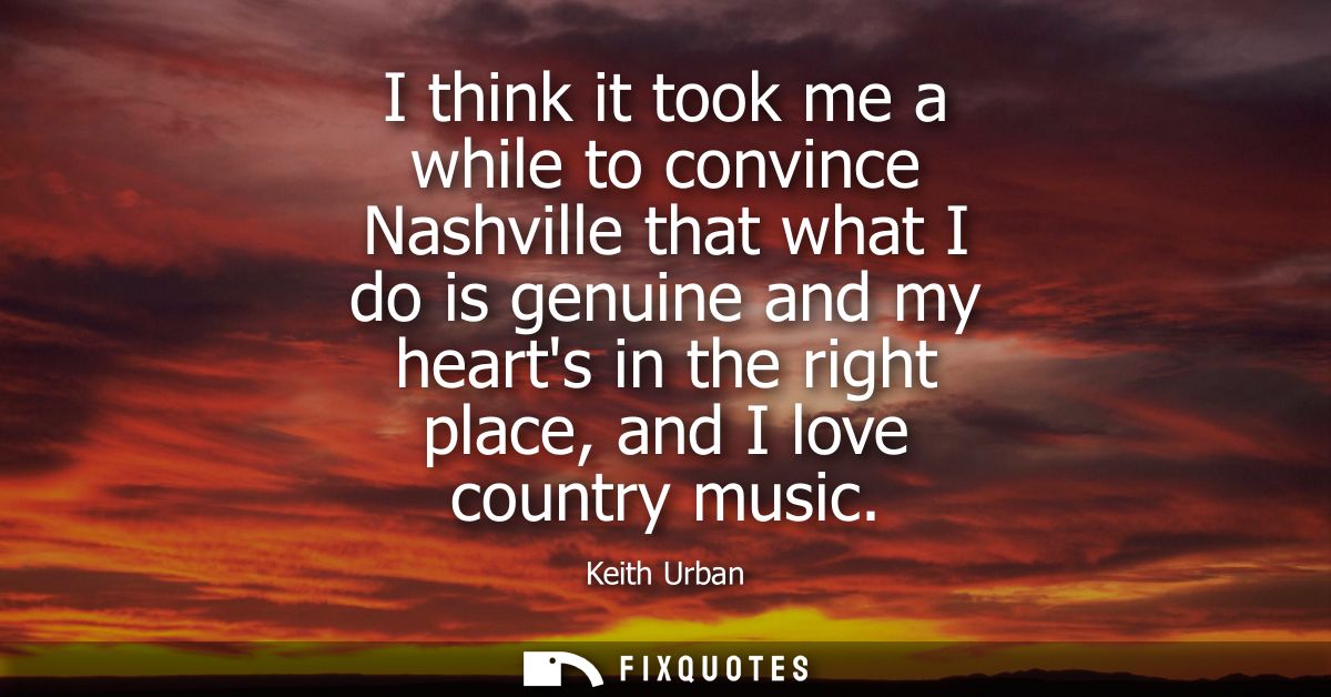 I think it took me a while to convince Nashville that what I do is genuine and my hearts in the right place, and I love 