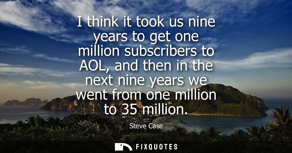 I think it took us nine years to get one million subscribers to AOL, and then in the next nine years we went from one mi
