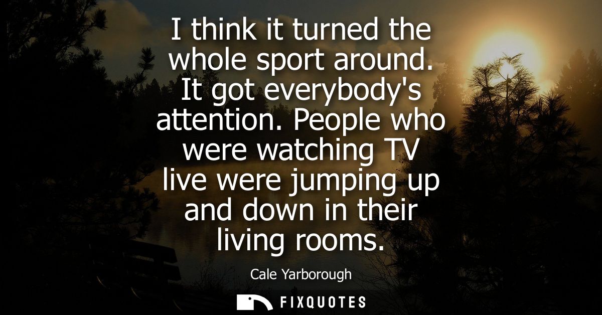 I think it turned the whole sport around. It got everybodys attention. People who were watching TV live were jumping up 
