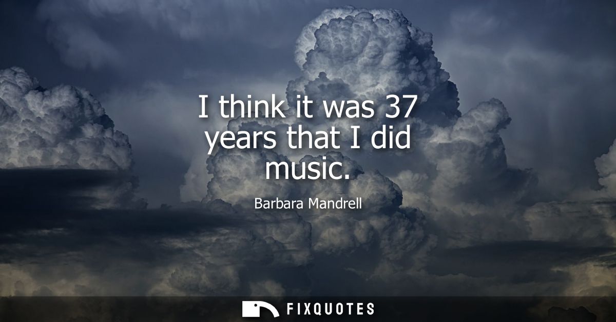 I think it was 37 years that I did music
