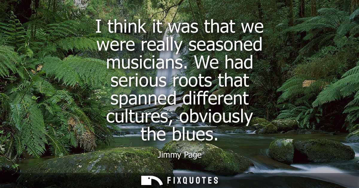 I think it was that we were really seasoned musicians. We had serious roots that spanned different cultures, obviously t
