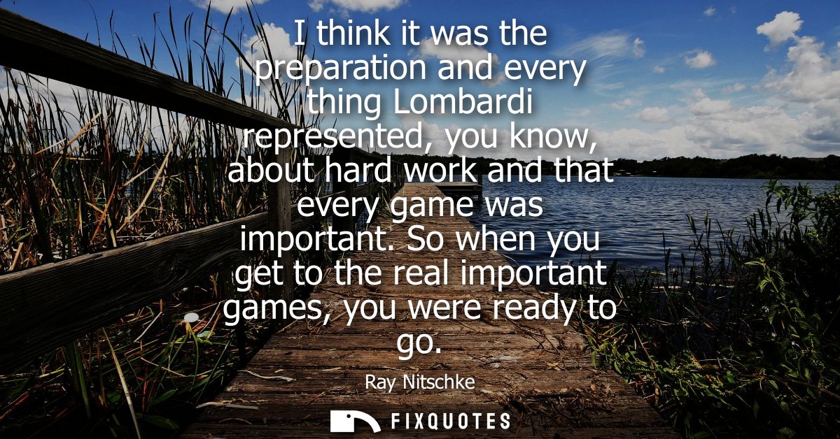 I think it was the preparation and every thing Lombardi represented, you know, about hard work and that every game was i