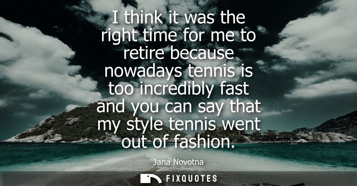 I think it was the right time for me to retire because nowadays tennis is too incredibly fast and you can say that my st