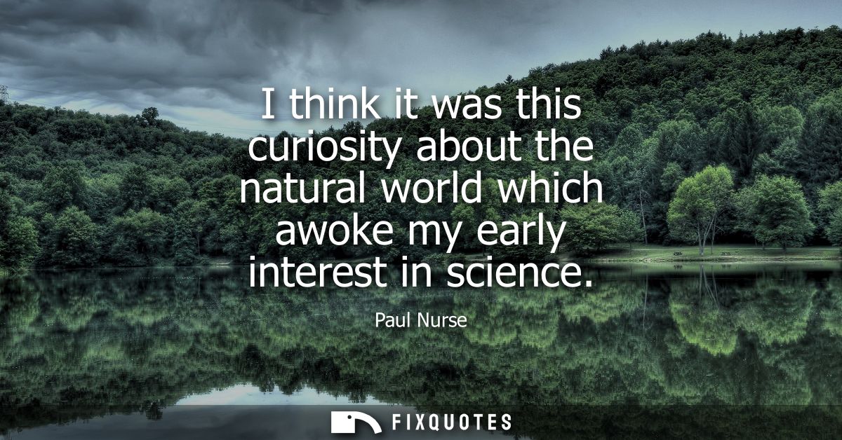 I think it was this curiosity about the natural world which awoke my early interest in science