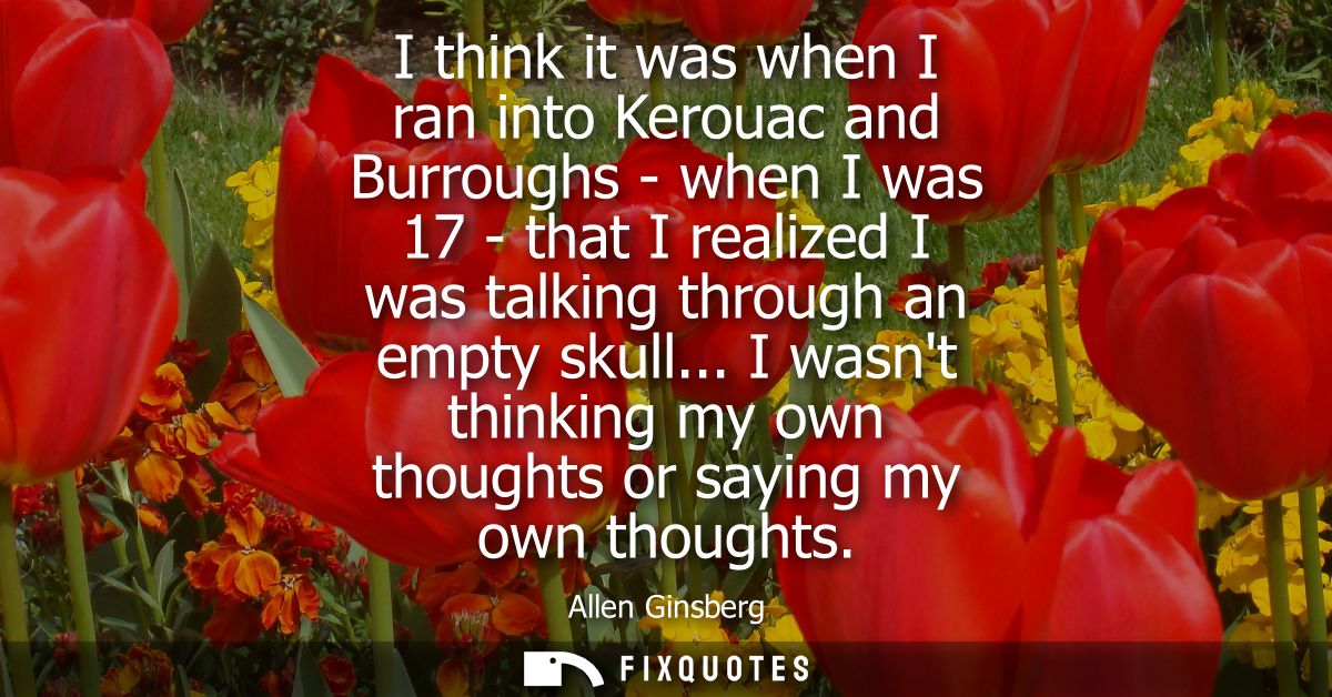 I think it was when I ran into Kerouac and Burroughs - when I was 17 - that I realized I was talking through an empty sk
