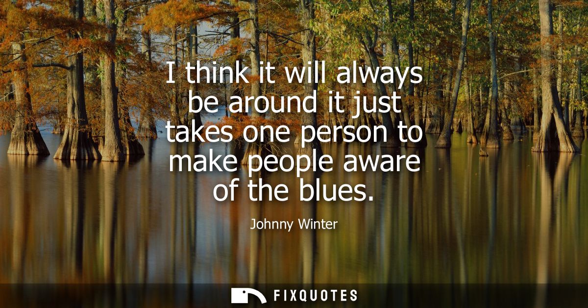 I think it will always be around it just takes one person to make people aware of the blues