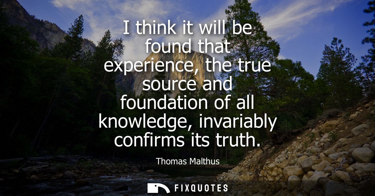 I think it will be found that experience, the true source and foundation of all knowledge, invariably confirms its truth