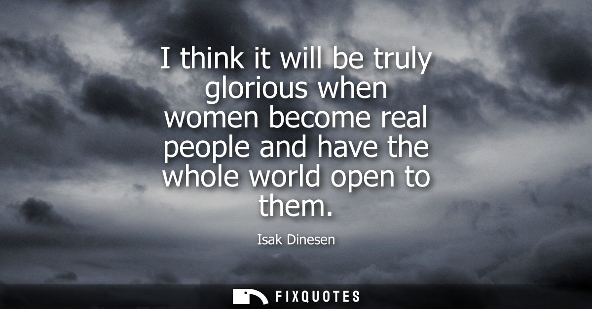 I think it will be truly glorious when women become real people and have the whole world open to them