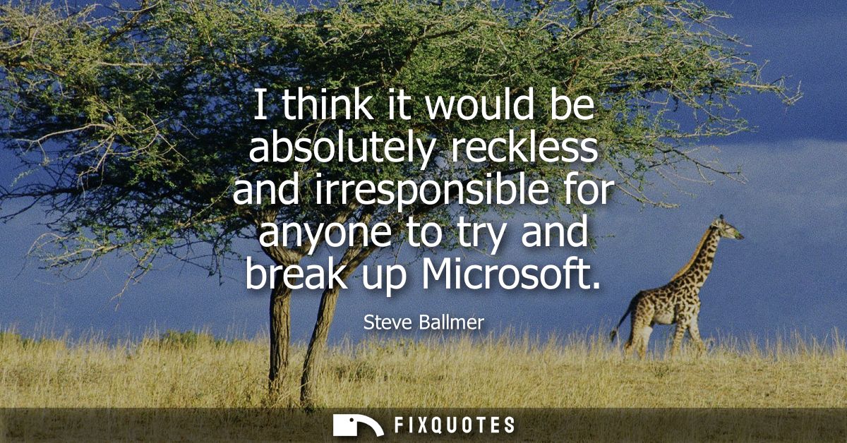 I think it would be absolutely reckless and irresponsible for anyone to try and break up Microsoft
