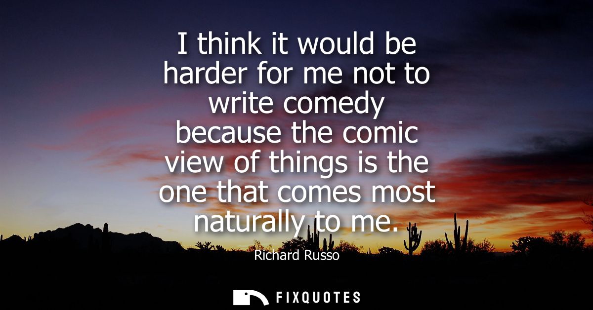 I think it would be harder for me not to write comedy because the comic view of things is the one that comes most natura