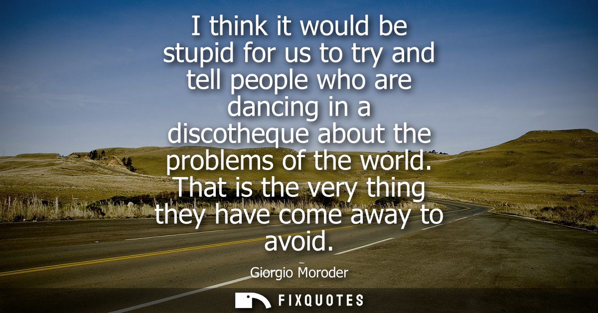 I think it would be stupid for us to try and tell people who are dancing in a discotheque about the problems of the worl