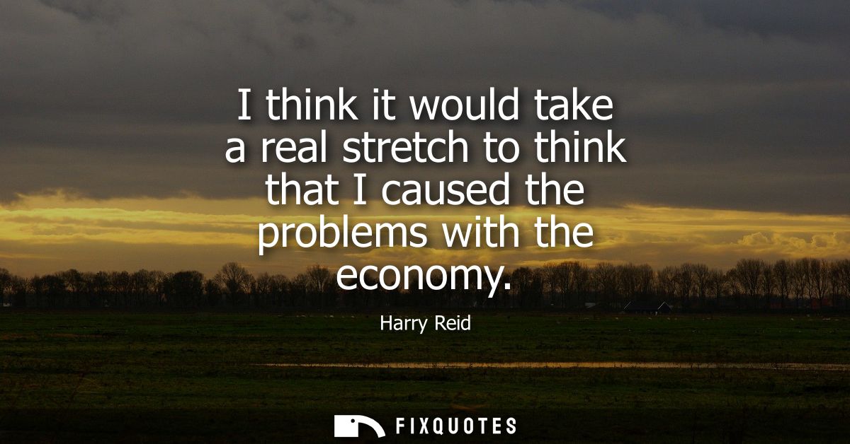 I think it would take a real stretch to think that I caused the problems with the economy