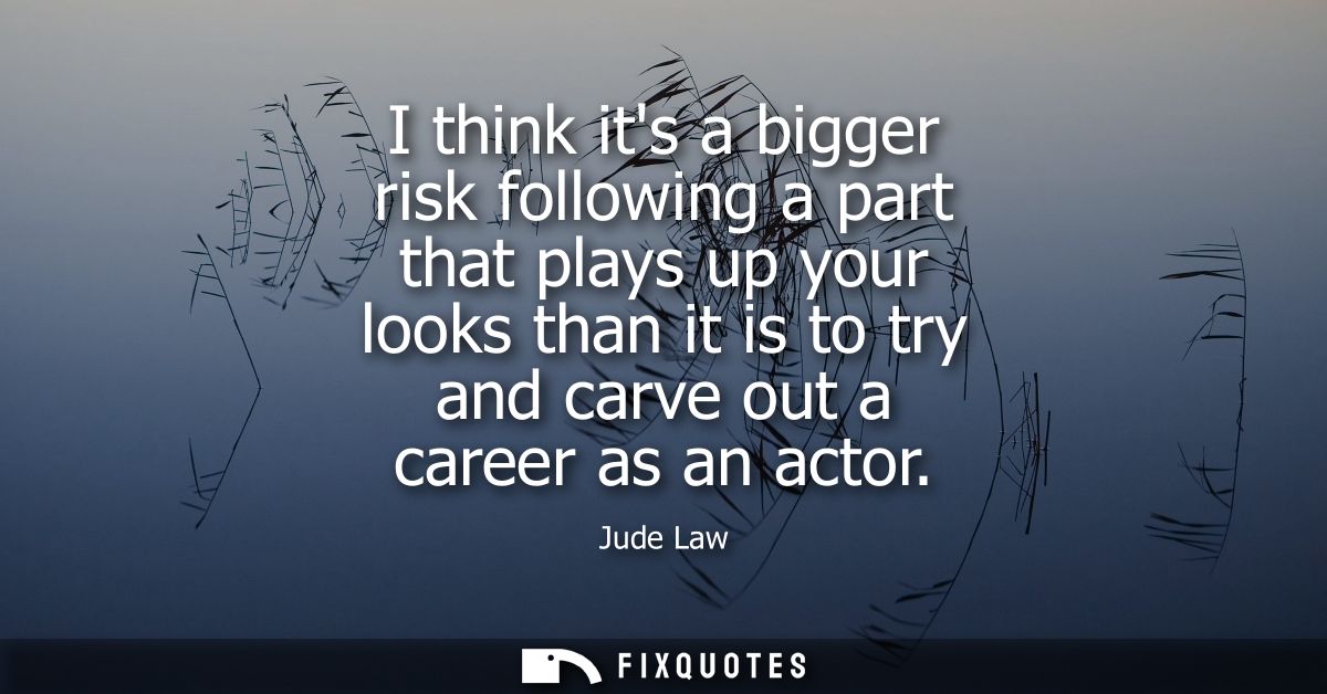 I think its a bigger risk following a part that plays up your looks than it is to try and carve out a career as an actor
