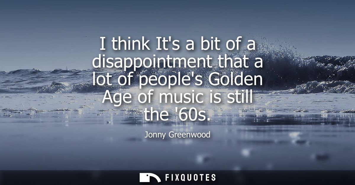 I think Its a bit of a disappointment that a lot of peoples Golden Age of music is still the 60s