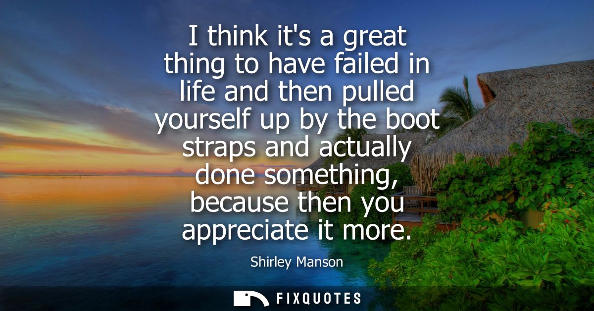 I think its a great thing to have failed in life and then pulled yourself up by the boot straps and actually done someth