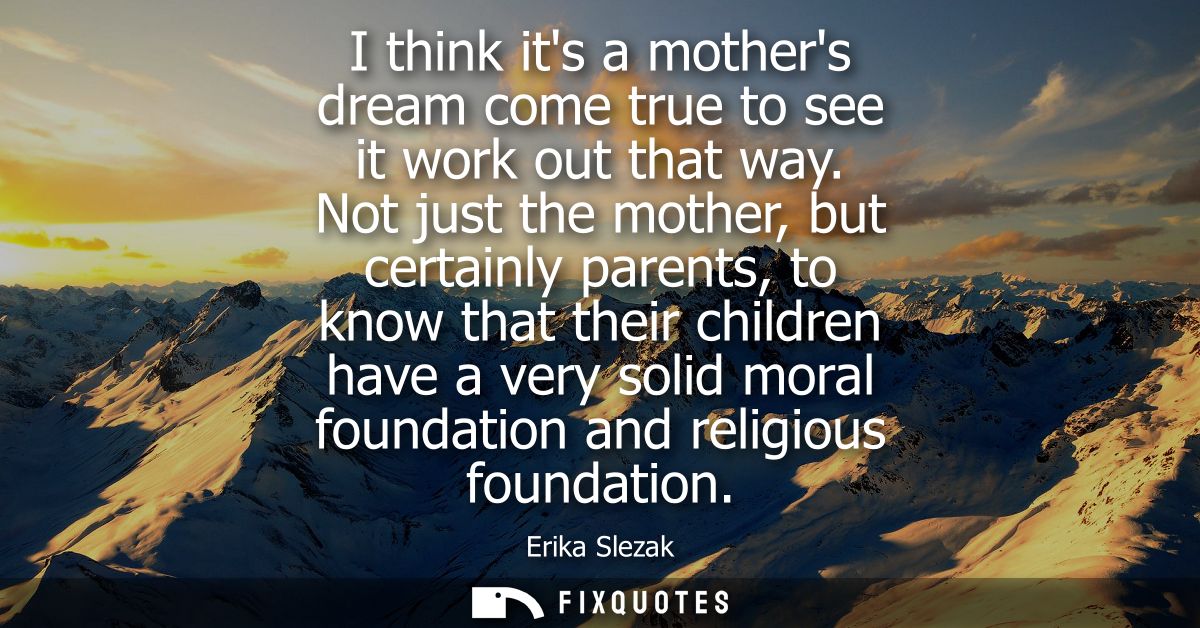 I think its a mothers dream come true to see it work out that way. Not just the mother, but certainly parents, to know t